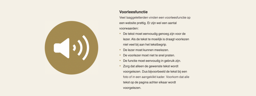 Voorleesfunctie
Veel laaggeletterden vinden een voorleesfunctie op
een website prettig. Er zijn wel een aantal
voorwaarden:
• De tekst moet eenvoudig genoeg zijn voor de
lezer. Als de tekst te moeilijk is draagt voorlezen
niet veel bij aan het tekstbegrip.
• De lezer moet kunnen meelezen.
• De voorlezer moet niet te snel praten.
• De functie moet eenvoudig in gebruik zijn.
• Zorg dat alleen de gewenste tekst wordt
voorgelezen. Dus bijvoorbeeld de tekst bij een
foto of in een aangeklikt kader. Voorkom dat alle
tekst op de pagina achter elkaar wordt
voorgelezen.